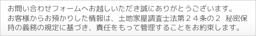 お問合せフォームへお越しいただきまことにありがとうございます。お客様からお預かりした情報は、土地家屋調査法第24条の2秘密保持の義務の規定に基づき、責任をもって管理をすることをお約束します。